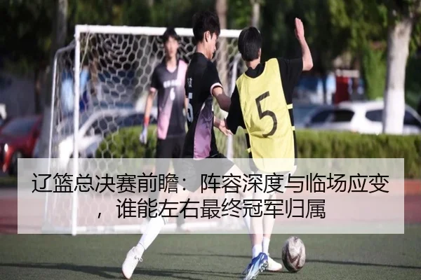 辽篮总决赛前瞻：阵容深度与临场应变，谁能左右最终冠军归属（jiangnansports）