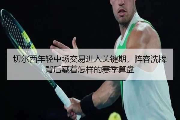 切尔西年轻中场交易进入关键期，阵容洗牌背后藏着怎样的赛季算盘 - jiangnansports